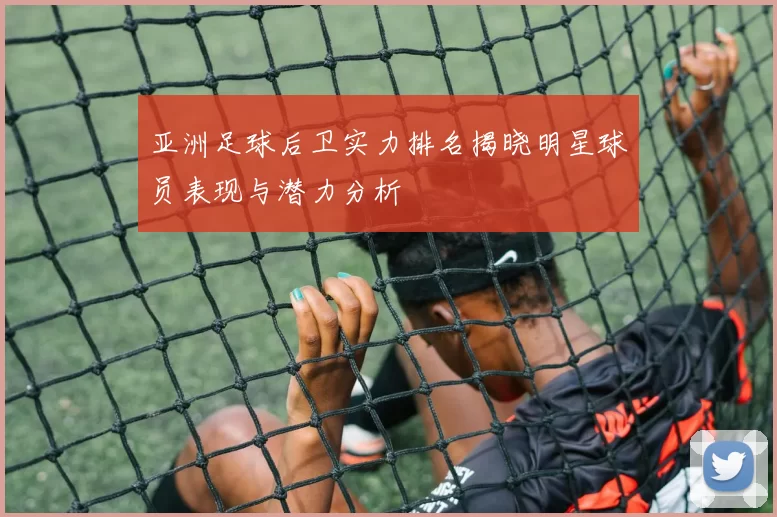 亚洲足球后卫实力排名揭晓明星球员表现与潜力分析