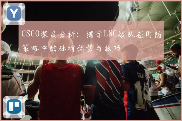CSGO深度分析：揭示LNG战队在盯防策略中的独特优势与技巧