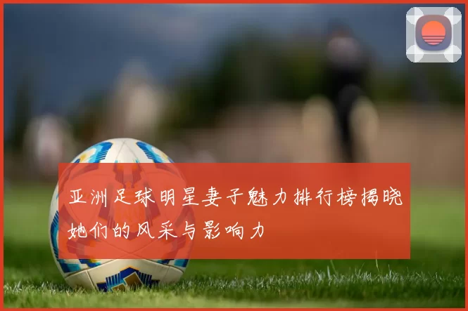 亚洲足球明星妻子魅力排行榜揭晓她们的风采与影响力