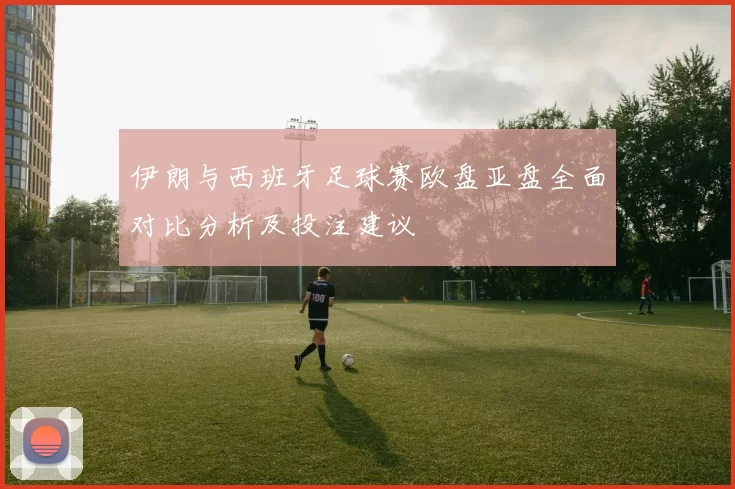 伊朗与西班牙足球赛欧盘亚盘全面对比分析及投注建议