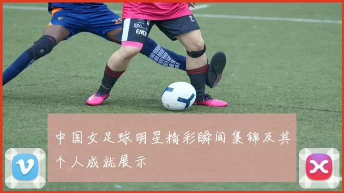 中国女足球明星精彩瞬间集锦及其个人成就展示