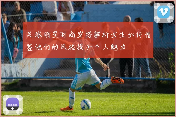足球明星时尚穿搭解析女生如何借鉴他们的风格提升个人魅力