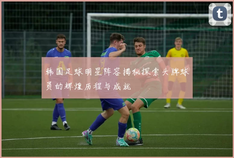 韩国足球明星阵容揭秘探索头牌球员的辉煌历程与成就
