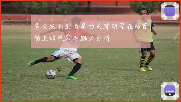 黄头发长发马尾的足球明星在绿茵场上的风采与魅力分析