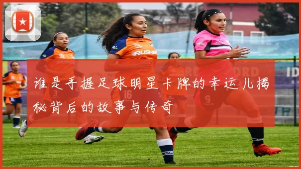 谁是手握足球明星卡牌的幸运儿揭秘背后的故事与传奇