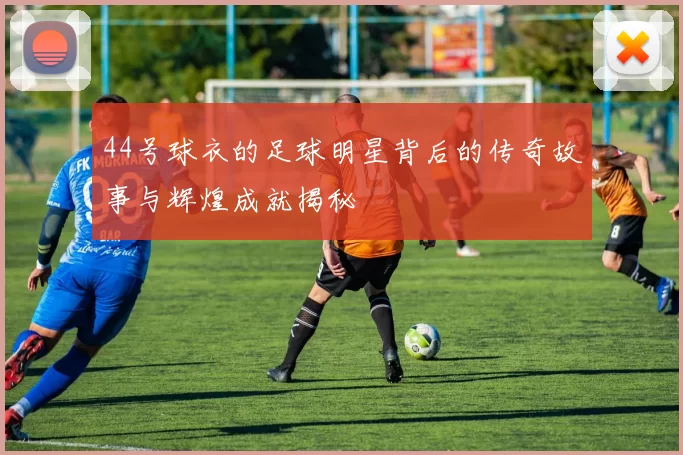 44号球衣的足球明星背后的传奇故事与辉煌成就揭秘