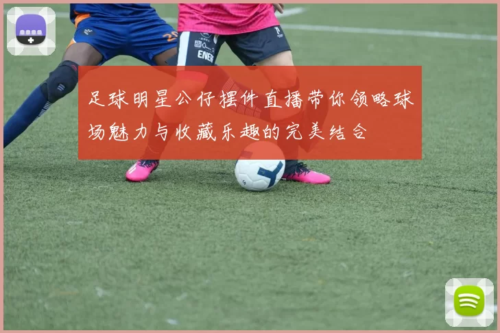足球明星公仔摆件直播带你领略球场魅力与收藏乐趣的完美结合