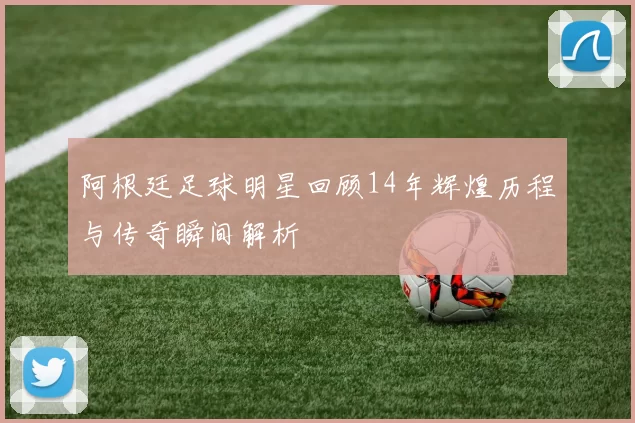阿根廷足球明星回顾14年辉煌历程与传奇瞬间解析