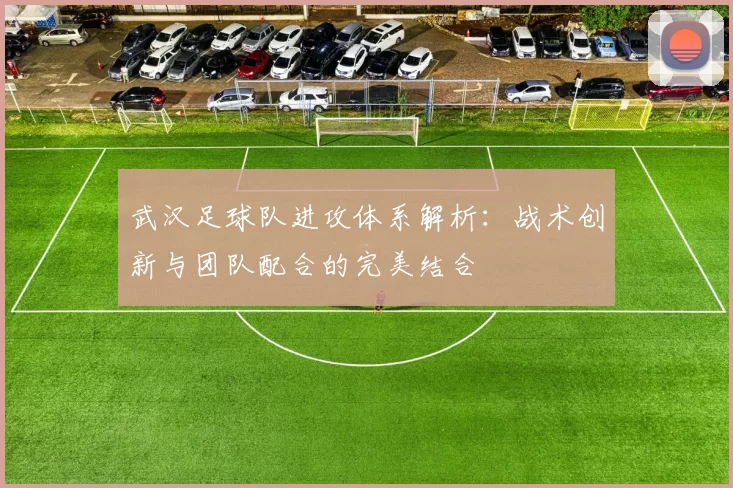 武汉足球队进攻体系解析：战术创新与团队配合的完美结合