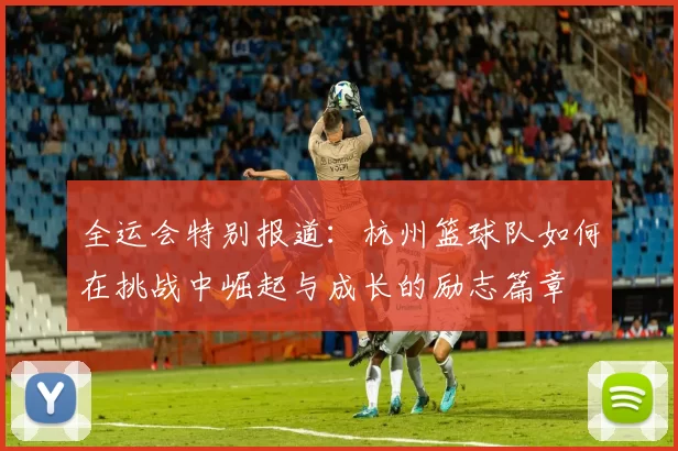 全运会特别报道：杭州篮球队如何在挑战中崛起与成长的励志篇章