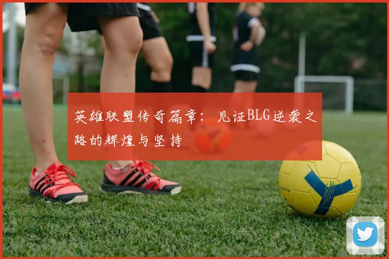 英雄联盟传奇篇章：见证BLG逆袭之路的辉煌与坚持