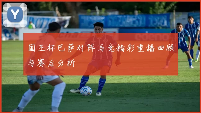 国王杯巴萨对阵马竞精彩重播回顾与赛后分析