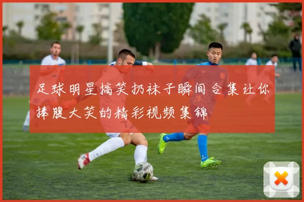 足球明星搞笑扔袜子瞬间合集让你捧腹大笑的精彩视频集锦