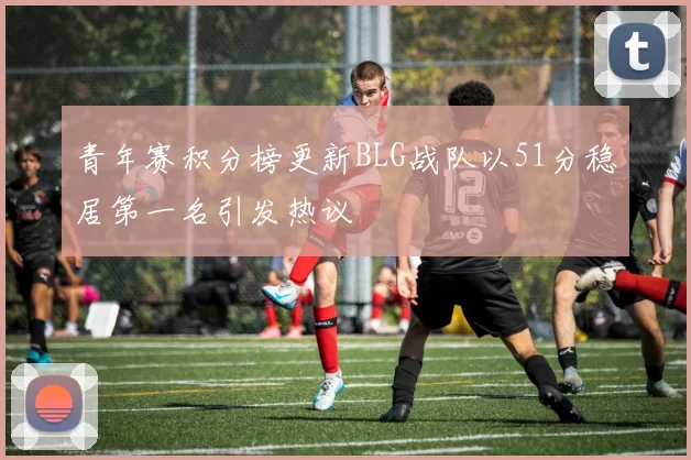 青年赛积分榜更新BLG战队以51分稳居第一名引发热议