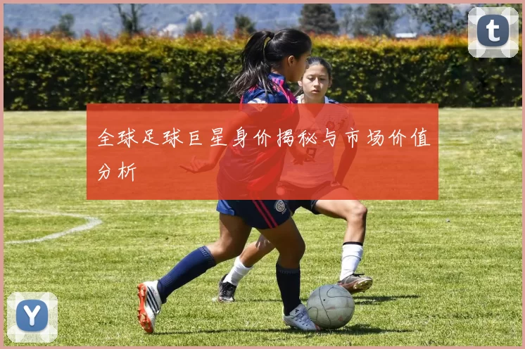 全球足球巨星身价揭秘与市场价值分析