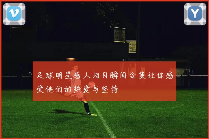 足球明星感人泪目瞬间合集让你感受他们的热爱与坚持