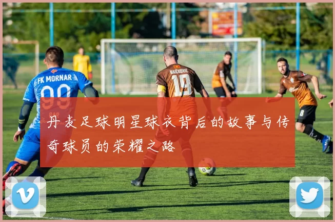 丹麦足球明星球衣背后的故事与传奇球员的荣耀之路
