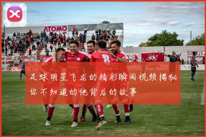 足球明星飞龙的精彩瞬间视频揭秘你不知道的他背后的故事