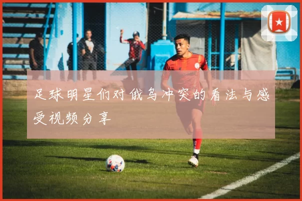 足球明星们对俄乌冲突的看法与感受视频分享