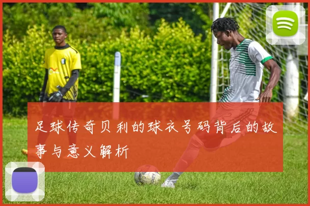 足球传奇贝利的球衣号码背后的故事与意义解析