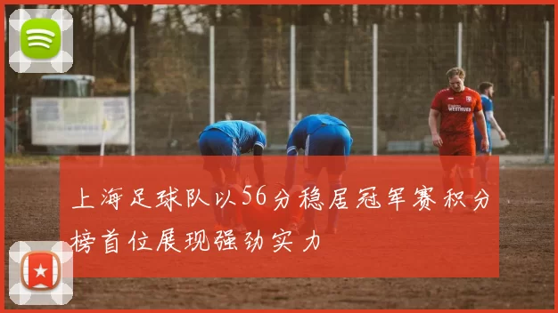 上海足球队以56分稳居冠军赛积分榜首位展现强劲实力