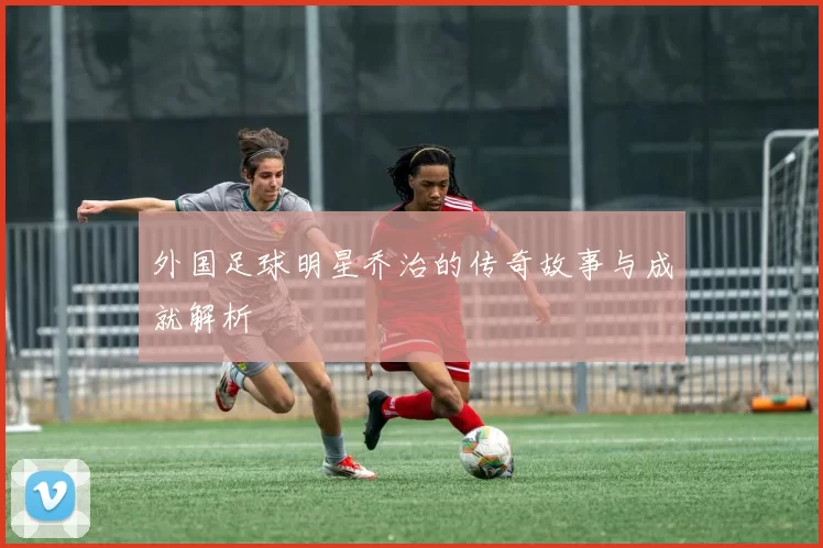 外国足球明星乔治的传奇故事与成就解析