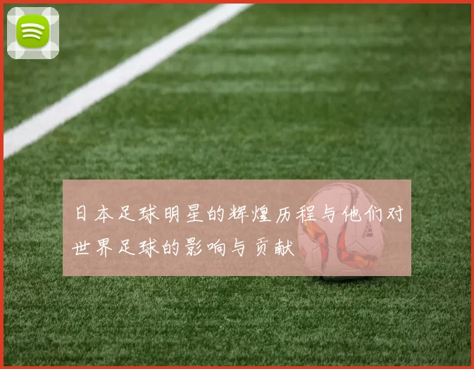 日本足球明星的辉煌历程与他们对世界足球的影响与贡献